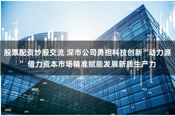 股票配资炒股交流 深市公司勇担科技创新“动力源” 借力资本市场精准赋能发展新质生产力