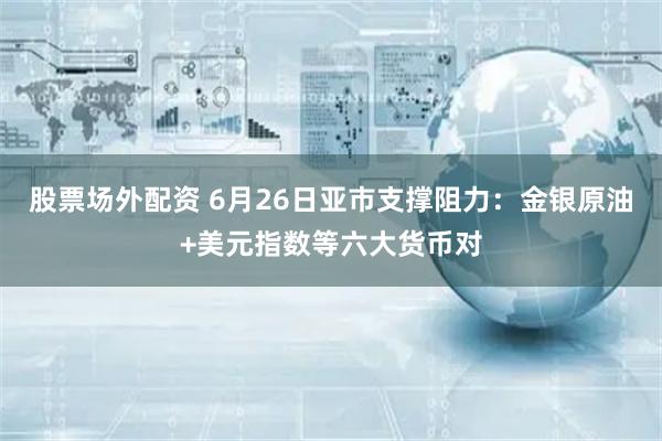 股票场外配资 6月26日亚市支撑阻力：金银原油+美元指数等六大货币对