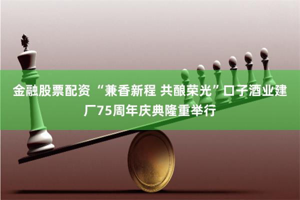 金融股票配资 “兼香新程 共酿荣光”口子酒业建厂75周年庆典隆重举行