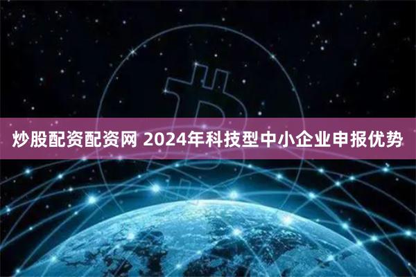 炒股配资配资网 2024年科技型中小企业申报优势