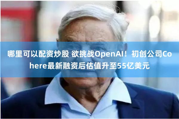 哪里可以配资炒股 欲挑战OpenAI！初创公司Cohere最新融资后估值升至55亿美元