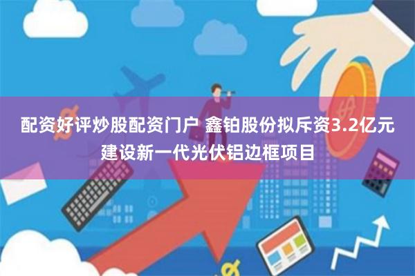 配资好评炒股配资门户 鑫铂股份拟斥资3.2亿元建设新一代光伏铝边框项目