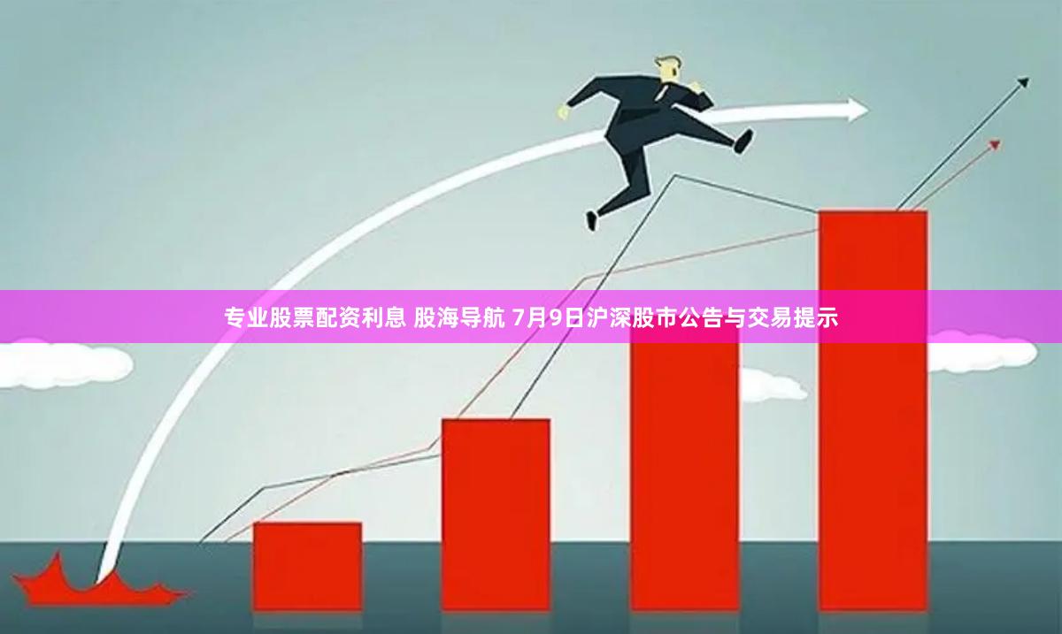 专业股票配资利息 股海导航 7月9日沪深股市公告与交易提示