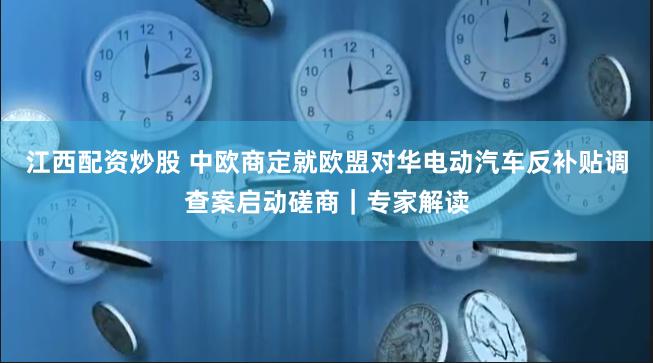 江西配资炒股 中欧商定就欧盟对华电动汽车反补贴调查案启动磋商｜专家解读