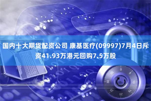 国内十大期货配资公司 康基医疗(09997)7月4日斥资41.93万港元回购7.5万股