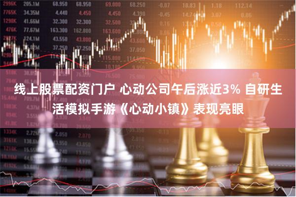 线上股票配资门户 心动公司午后涨近3% 自研生活模拟手游《心动小镇》表现亮眼