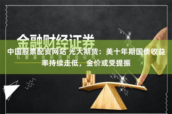 中国股票配资网站 光大期货：美十年期国债收益率持续走低，金价或受提振