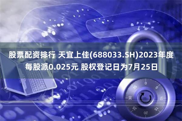 股票配资排行 天宜上佳(688033.SH)2023年度每股派0.025元 股权登记日为7月25日