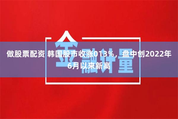 做股票配资 韩国股市收涨013%，盘中创2022年6月以来新高