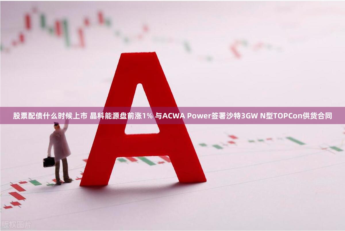 股票配债什么时候上市 晶科能源盘前涨1% 与ACWA Power签署沙特3GW N型TOPCon供货合同